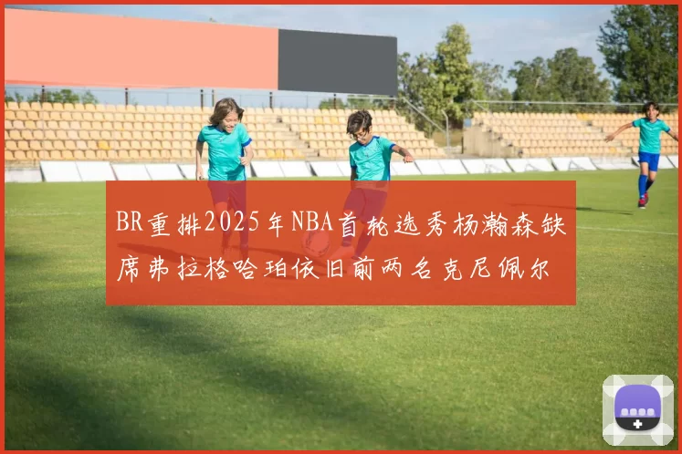 BR重排2025年NBA首轮选秀杨瀚森缺席弗拉格哈珀依旧前两名克尼佩尔锁定探花位